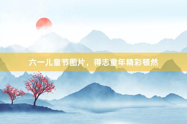 六一儿童节图片，得志童年精彩顿然