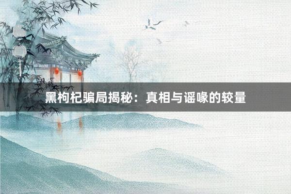 黑枸杞骗局揭秘：真相与谣喙的较量