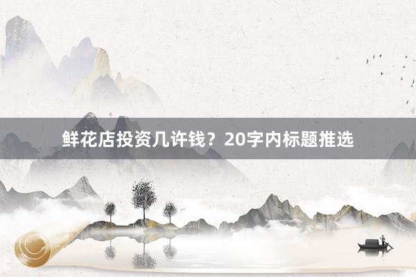 鲜花店投资几许钱？20字内标题推选