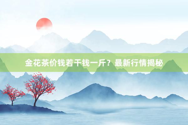 金花茶价钱若干钱一斤？最新行情揭秘