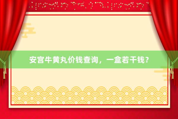 安宫牛黄丸价钱查询，一盒若干钱？
