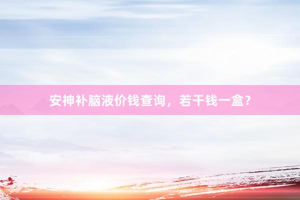 安神补脑液价钱查询,若干钱一盒?