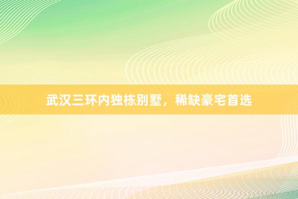 武汉三环内独栋别墅,稀缺豪宅首选